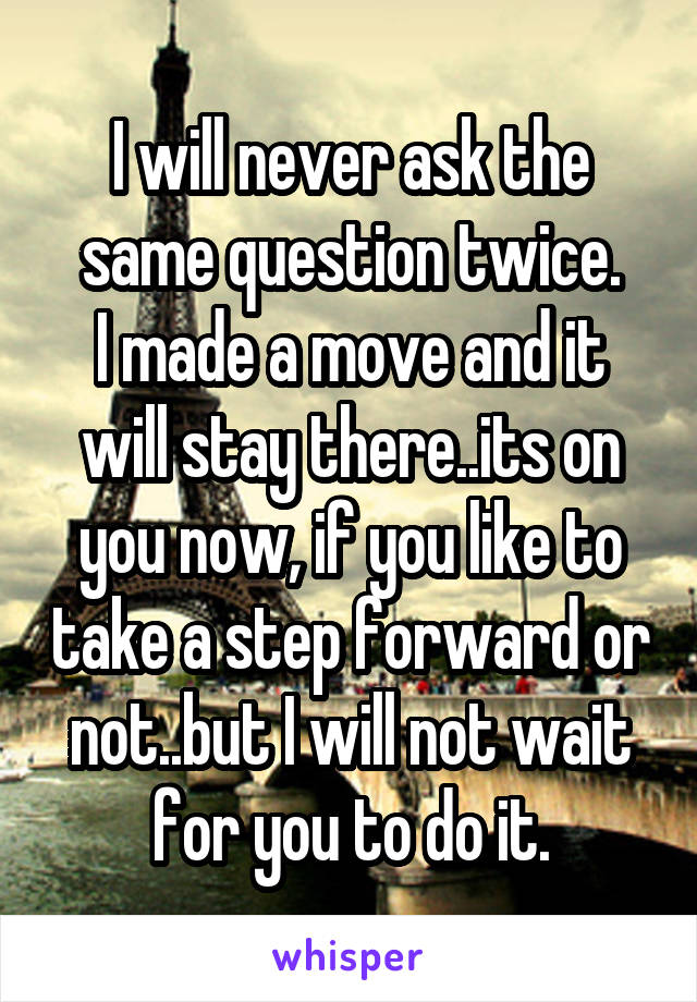 I will never ask the same question twice.
I made a move and it will stay there..its on you now, if you like to take a step forward or not..but I will not wait for you to do it.