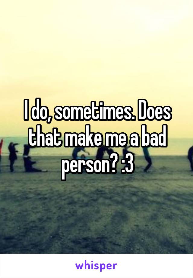 I do, sometimes. Does that make me a bad person? :3