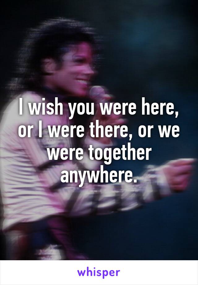 I wish you were here, or I were there, or we were together anywhere.