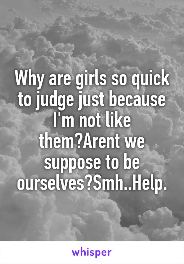 Why are girls so quick to judge just because I'm not like them?Arent we suppose to be ourselves?Smh..Help.