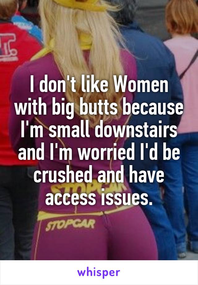 I don't like Women with big butts because I'm small downstairs and I'm worried I'd be crushed and have access issues.