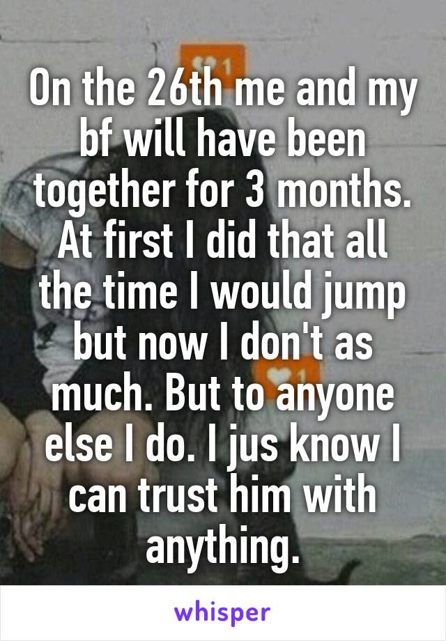 On the 26th me and my bf will have been together for 3 months. At first I did that all the time I would jump but now I don't as much. But to anyone else I do. I jus know I can trust him with anything.