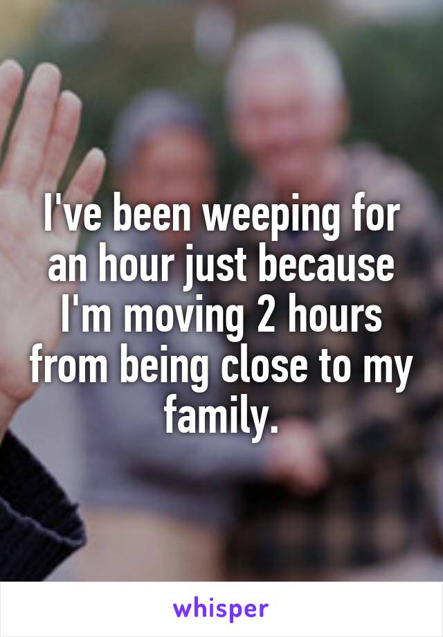 I've been weeping for an hour just because I'm moving 2 hours from being close to my family.