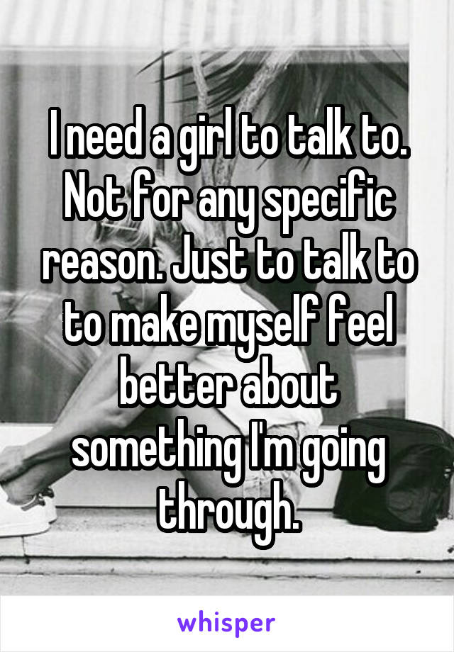 I need a girl to talk to. Not for any specific reason. Just to talk to to make myself feel better about something I'm going through.