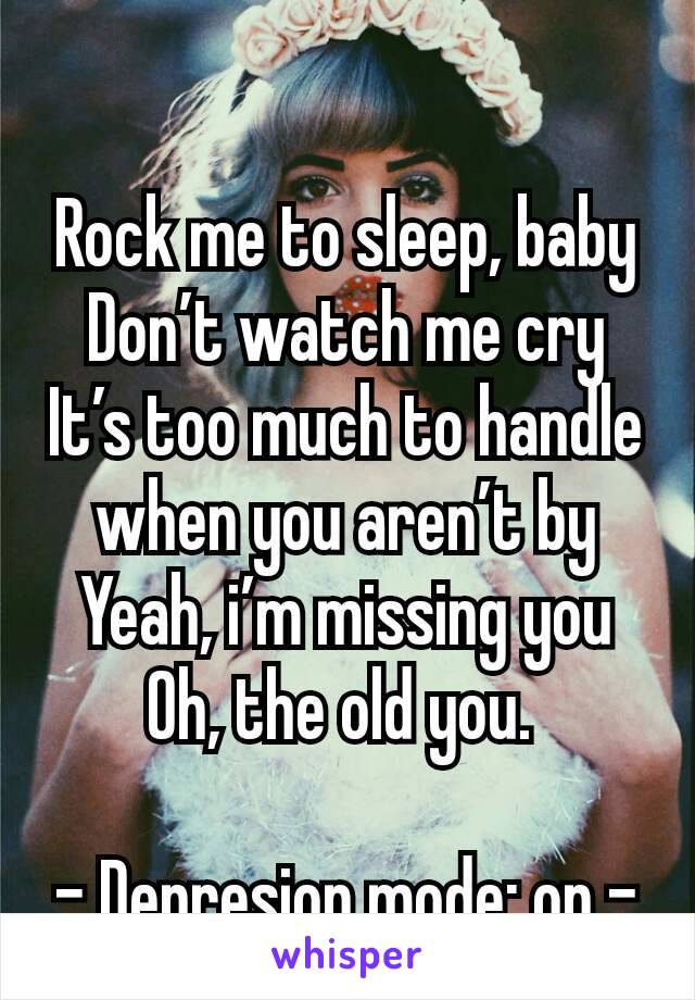 Rock me to sleep, baby
Don’t watch me cry
It’s too much to handle when you aren’t by
Yeah, i’m missing you
Oh, the old you. 

- Depresion mode: on -