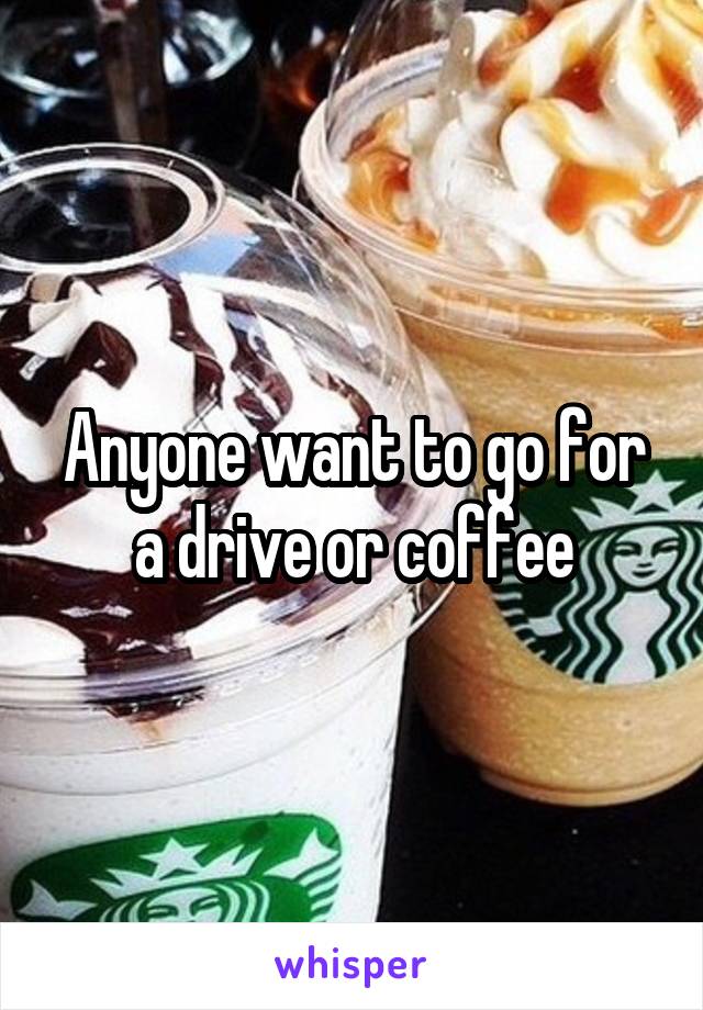 Anyone want to go for a drive or coffee