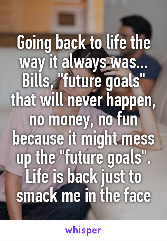 Going back to life the way it always was...
Bills, "future goals" that will never happen, no money, no fun because it might mess up the "future goals". Life is back just to smack me in the face