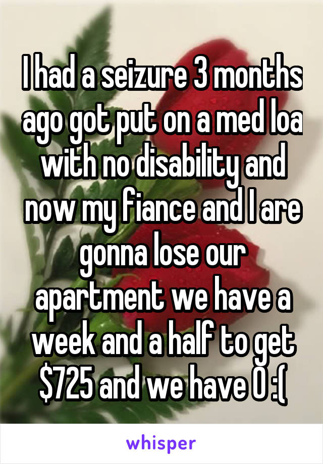 I had a seizure 3 months ago got put on a med loa with no disability and now my fiance and I are gonna lose our apartment we have a week and a half to get $725 and we have 0 :(