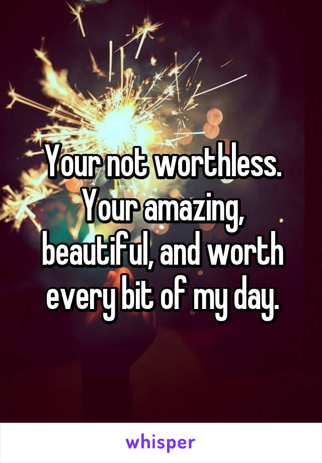 Your not worthless.
Your amazing, beautiful, and worth every bit of my day.