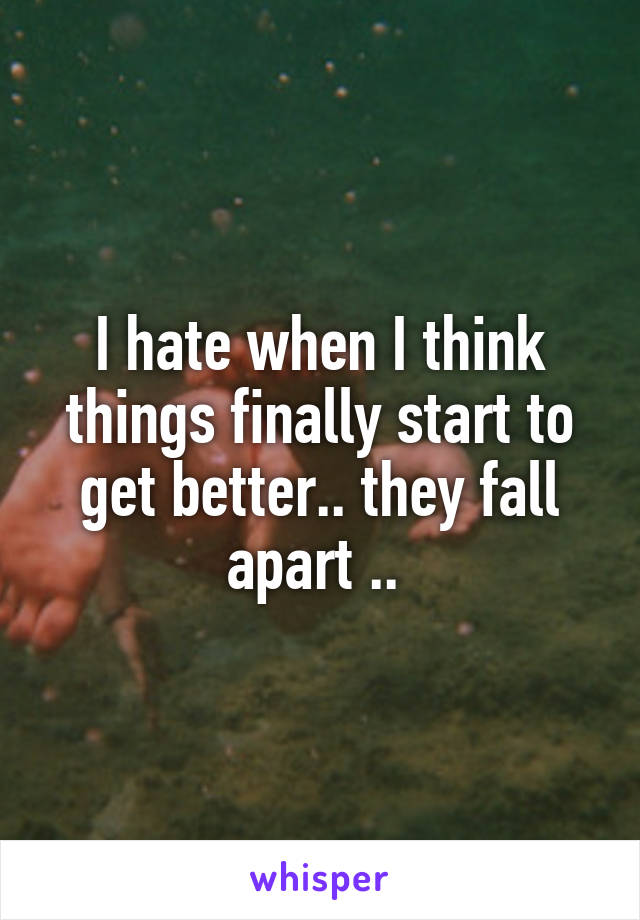 I hate when I think things finally start to get better.. they fall apart .. 