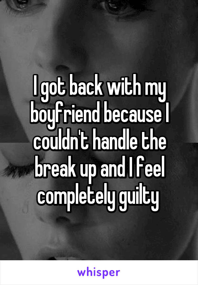 I got back with my boyfriend because I couldn't handle the break up and I feel completely guilty 