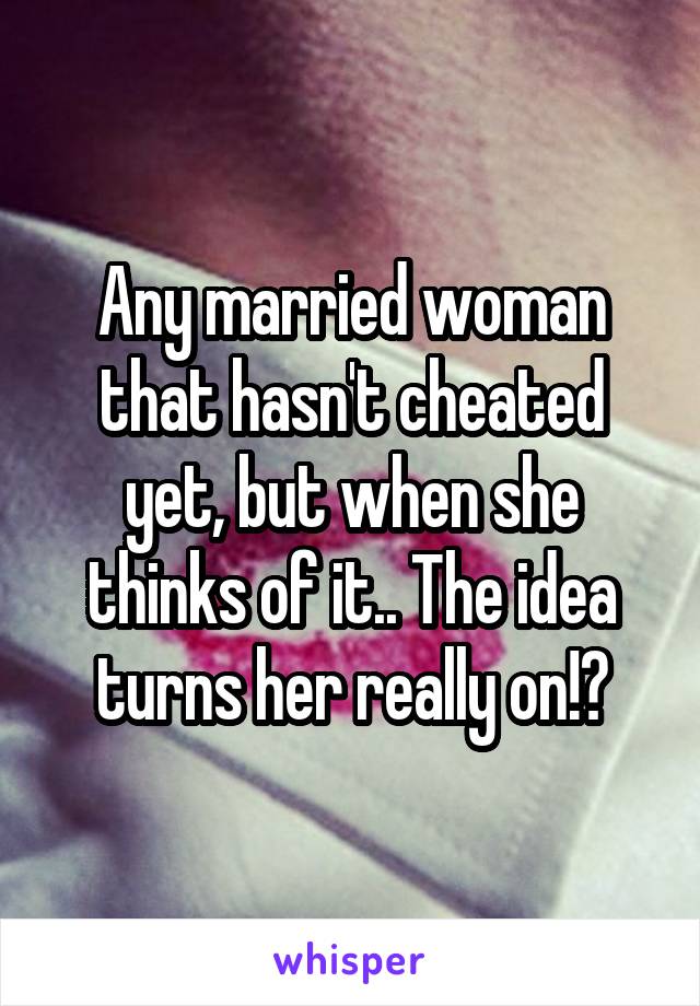 Any married woman that hasn't cheated yet, but when she thinks of it.. The idea turns her really on!?