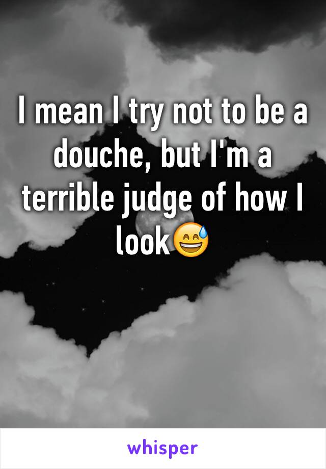 I mean I try not to be a douche, but I'm a terrible judge of how I look😅