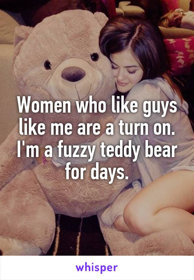 Women who like guys like me are a turn on. I'm a fuzzy teddy bear for days.