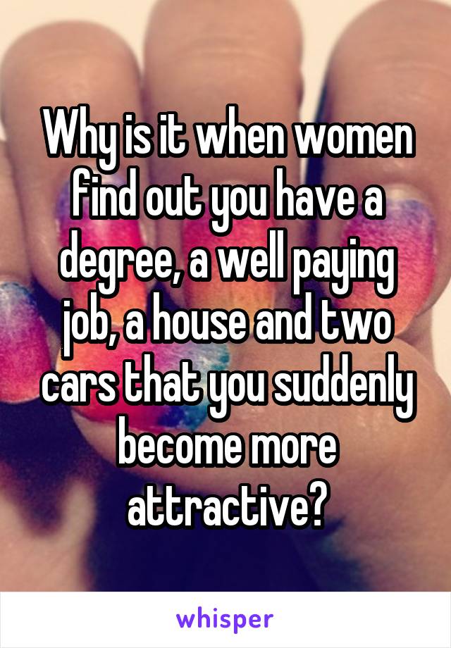 Why is it when women find out you have a degree, a well paying job, a house and two cars that you suddenly become more attractive?