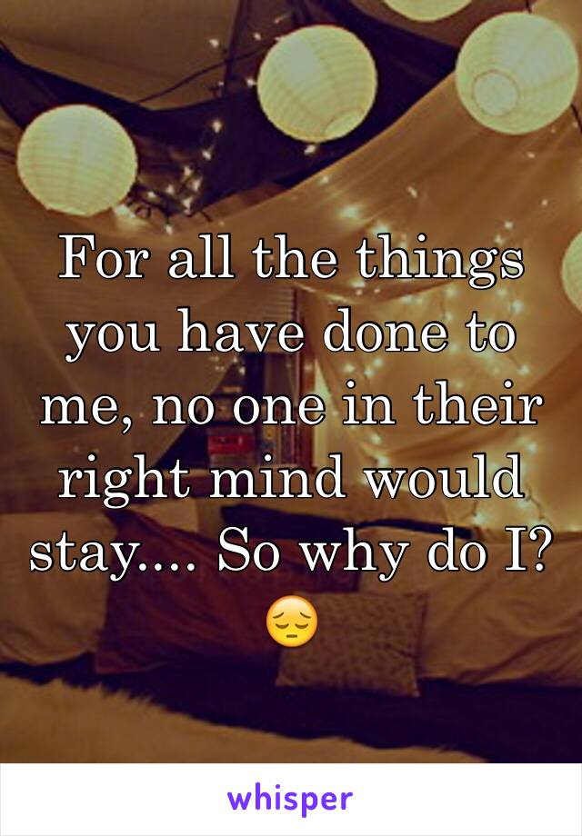 For all the things you have done to me, no one in their right mind would stay.... So why do I? 😔