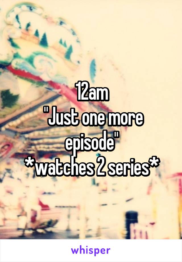 12am
 "Just one more episode"
*watches 2 series*
