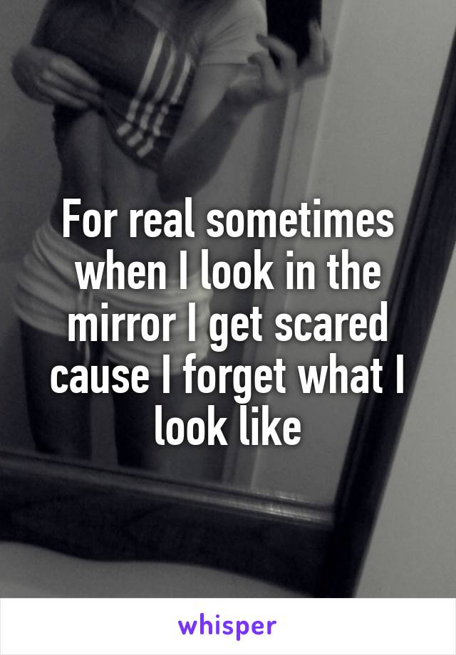 For real sometimes when I look in the mirror I get scared cause I forget what I look like