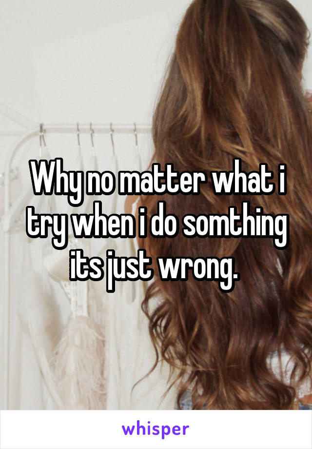 Why no matter what i try when i do somthing its just wrong. 