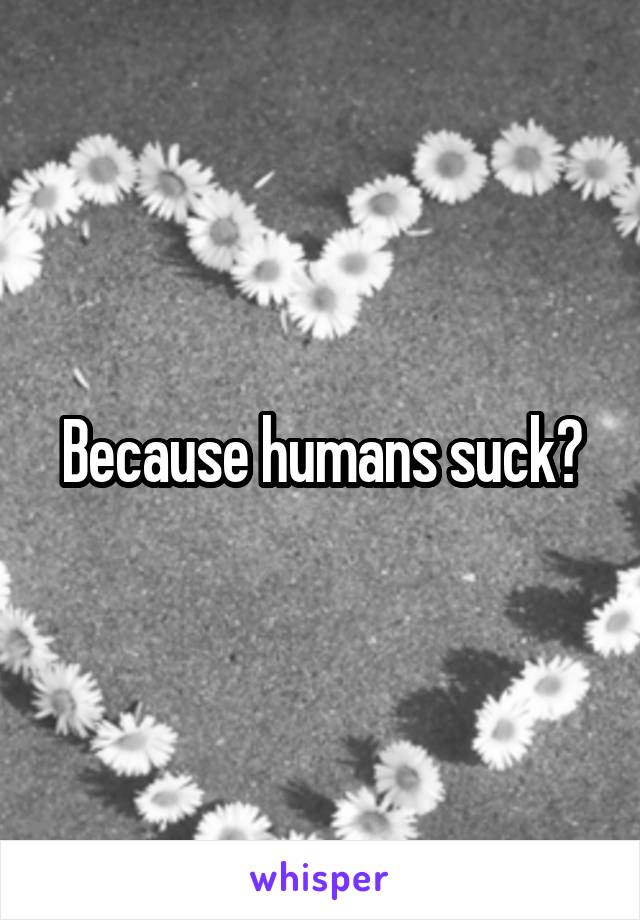 Because humans suck?