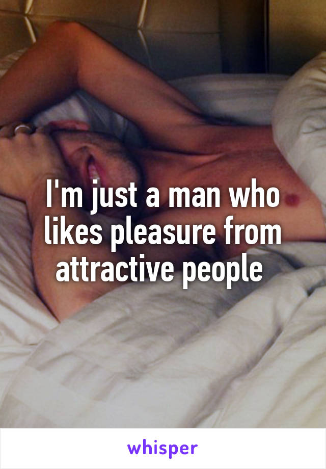 I'm just a man who likes pleasure from attractive people 