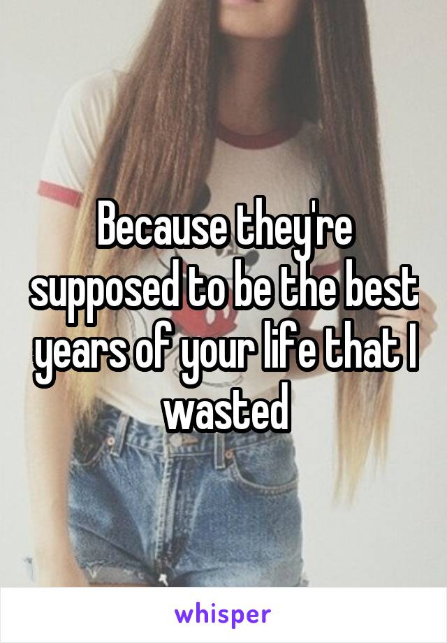 Because they're supposed to be the best years of your life that I wasted