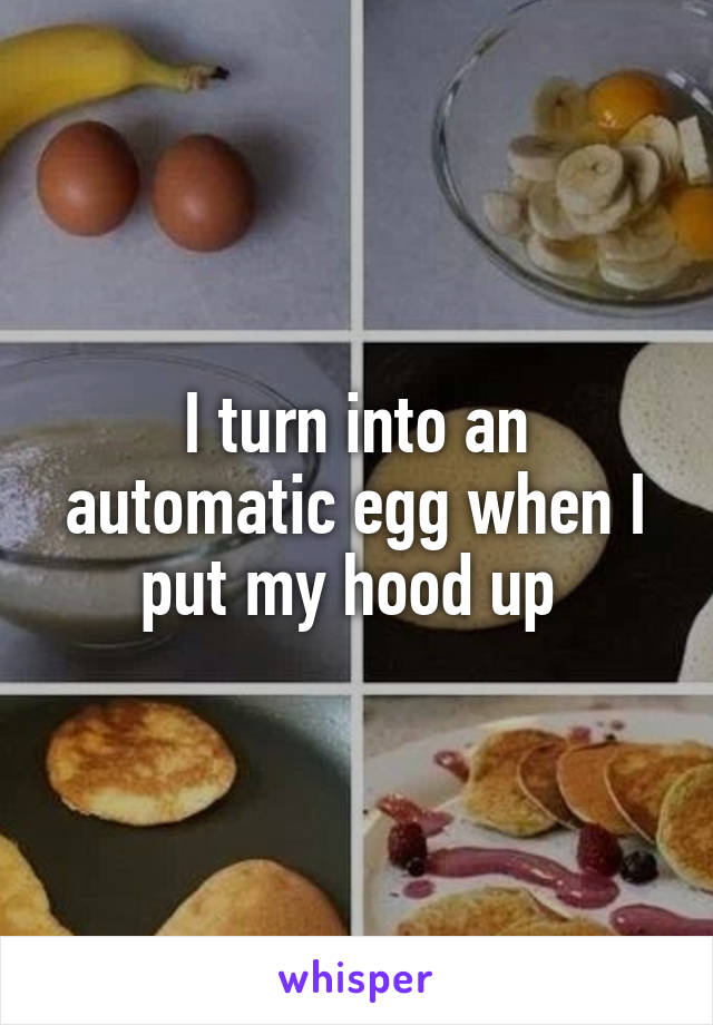 I turn into an automatic egg when I put my hood up 