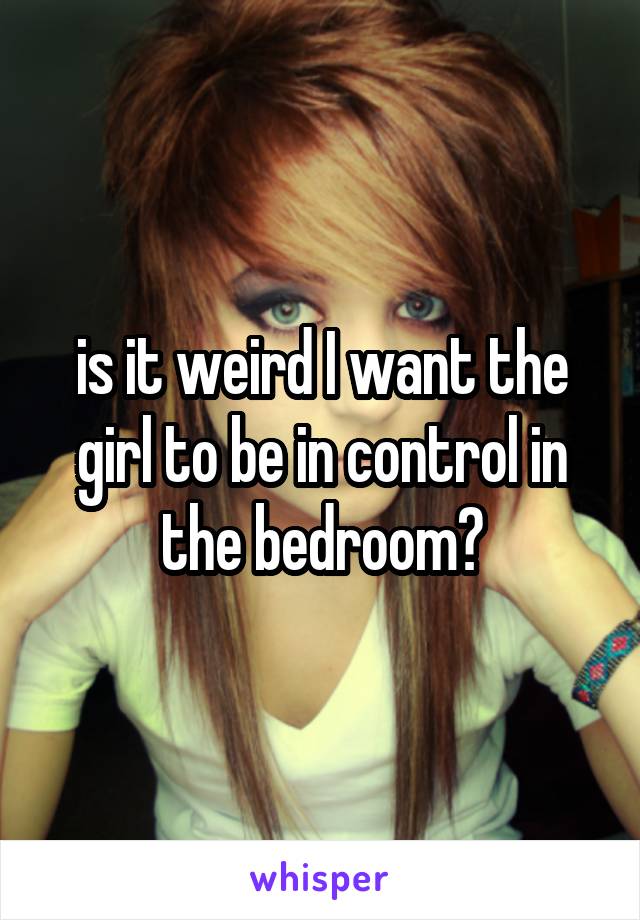 is it weird I want the girl to be in control in the bedroom?