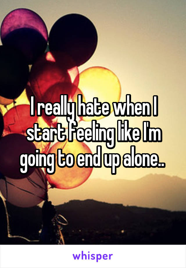I really hate when I start feeling like I'm going to end up alone.. 