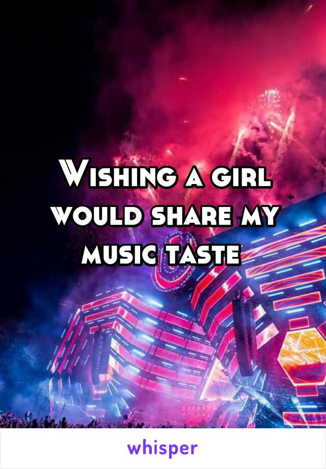 Wishing a girl would share my music taste 
