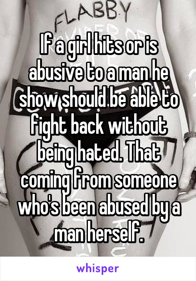 If a girl hits or is abusive to a man he show should be able to fight back without being hated. That coming from someone who's been abused by a man herself.