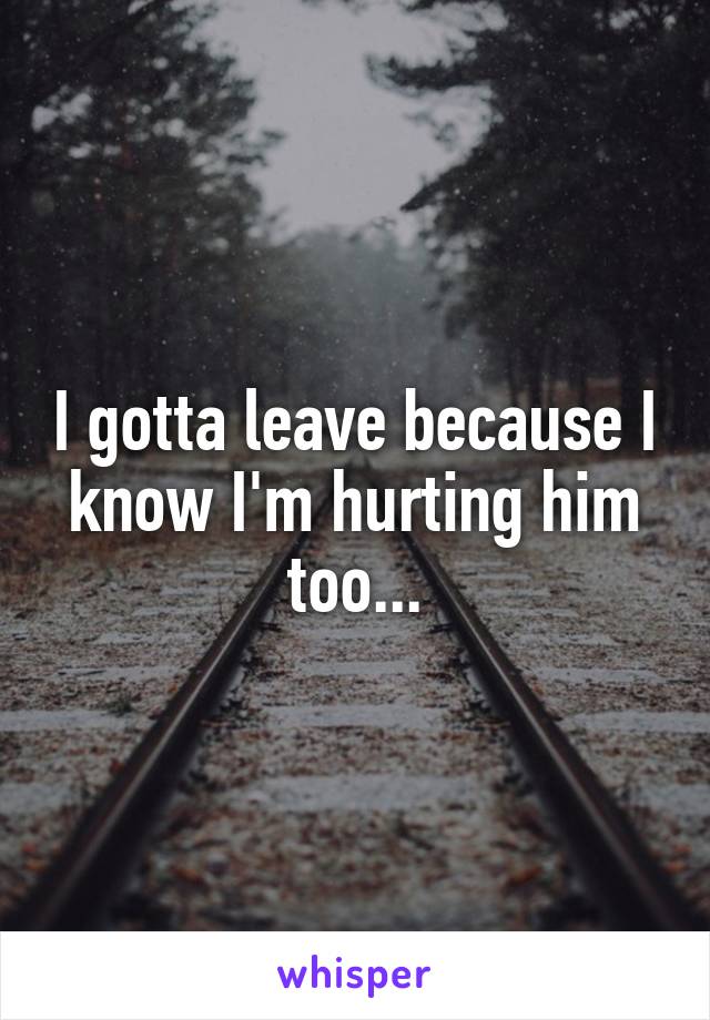 I gotta leave because I know I'm hurting him too...