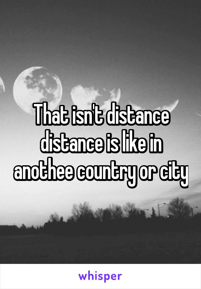 That isn't distance distance is like in anothee country or city