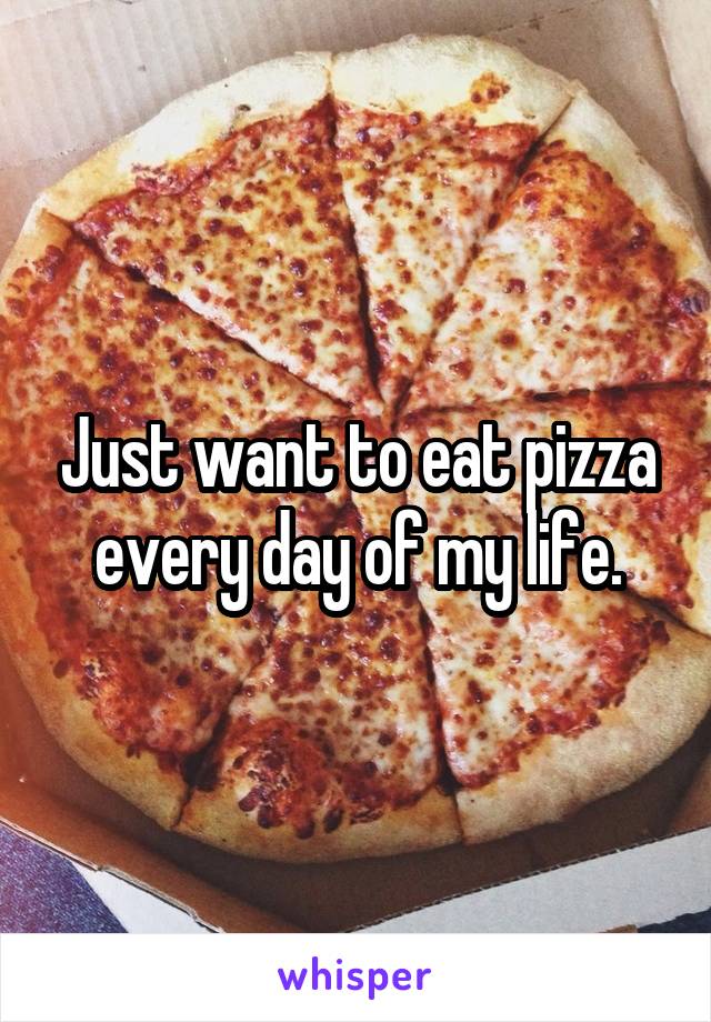 Just want to eat pizza every day of my life.