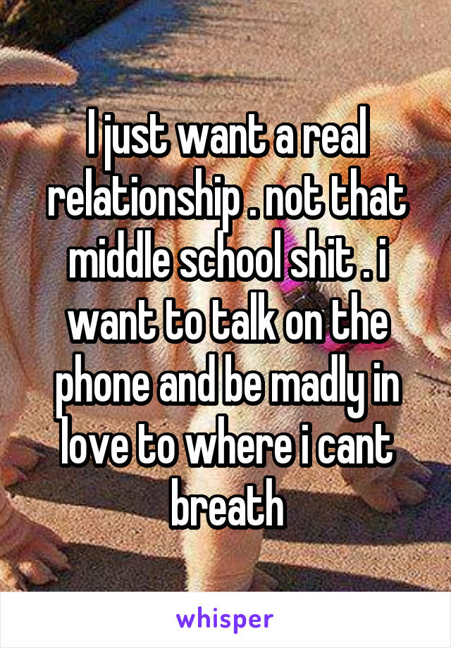 I just want a real relationship . not that middle school shit . i want to talk on the phone and be madly in love to where i cant breath