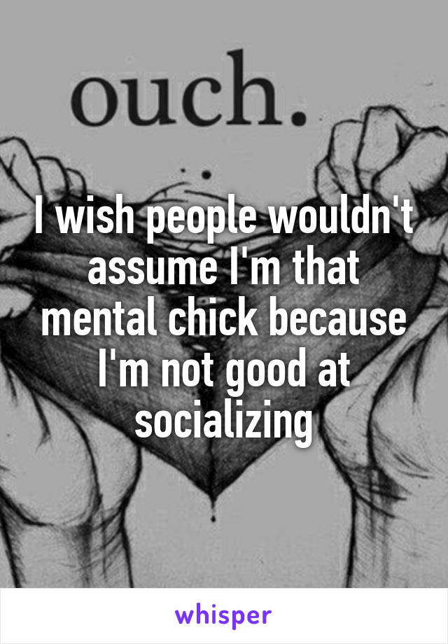 I wish people wouldn't assume I'm that mental chick because I'm not good at socializing