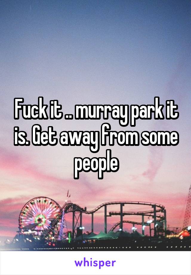 Fuck it .. murray park it is. Get away from some people