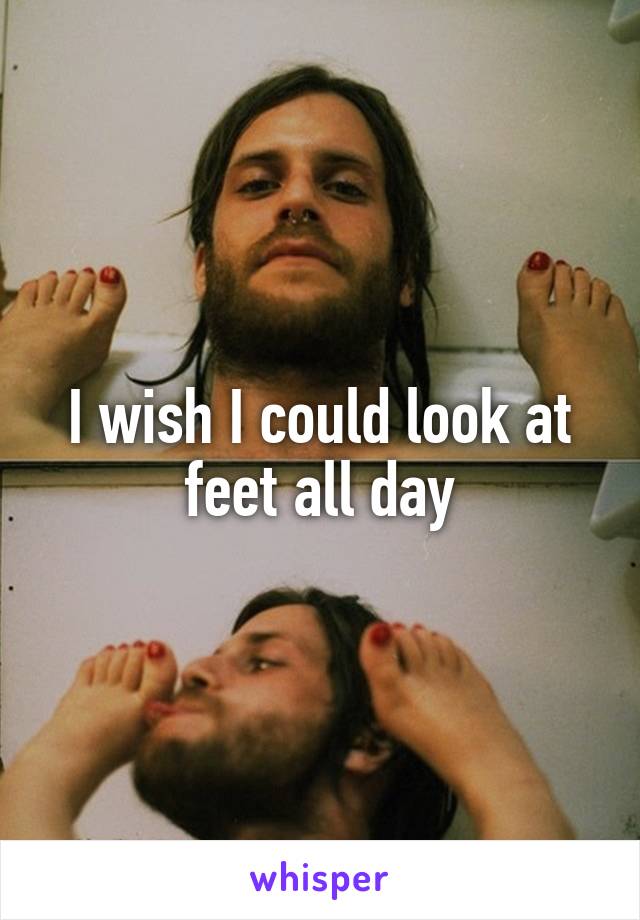 I wish I could look at feet all day