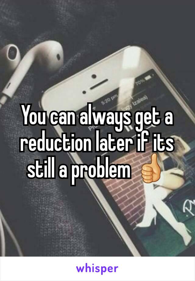 You can always get a reduction later if its still a problem 👍