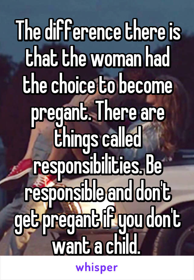 The difference there is that the woman had the choice to become pregant. There are things called responsibilities. Be responsible and don't get pregant if you don't want a child. 