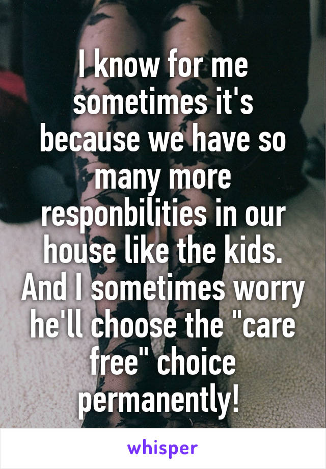 I know for me sometimes it's because we have so many more responbilities in our house like the kids. And I sometimes worry he'll choose the "care free" choice permanently! 