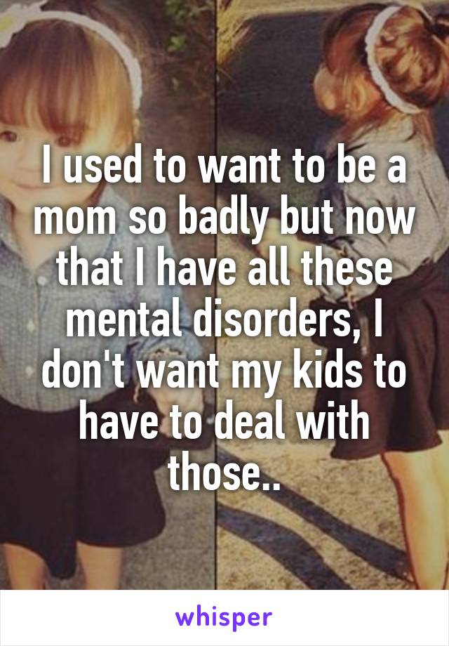 I used to want to be a mom so badly but now that I have all these mental disorders, I don't want my kids to have to deal with those..