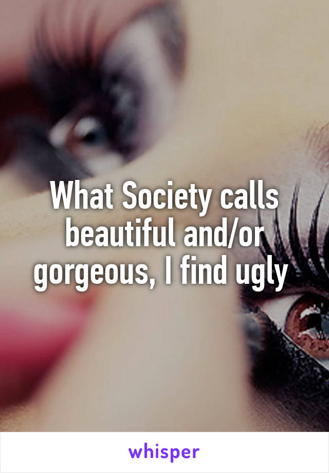 What Society calls beautiful and/or gorgeous, I find ugly 