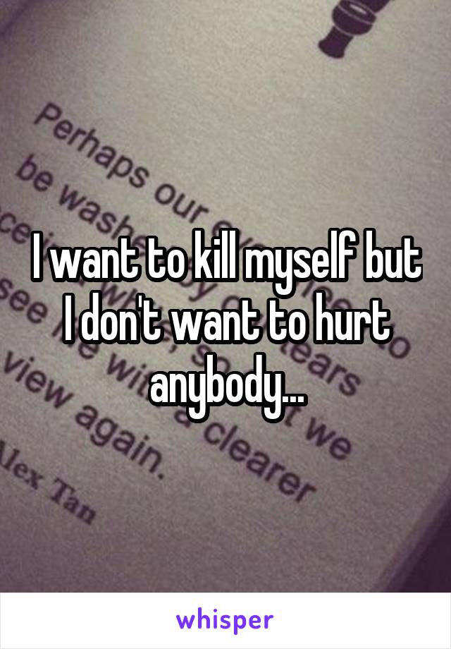I want to kill myself but I don't want to hurt anybody...