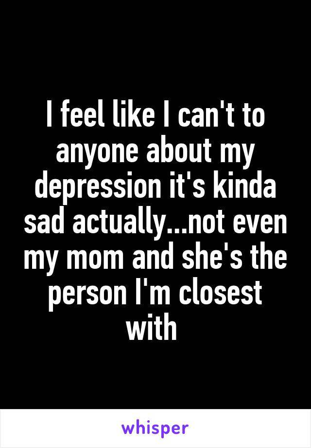 I feel like I can't to anyone about my depression it's kinda sad actually...not even my mom and she's the person I'm closest with 