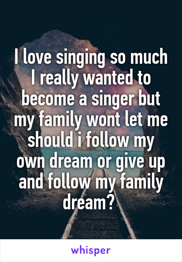 I love singing so much I really wanted to become a singer but my family wont let me should i follow my own dream or give up and follow my family dream? 
