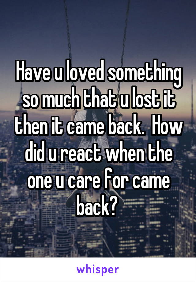 Have u loved something so much that u lost it then it came back.  How did u react when the one u care for came back? 
