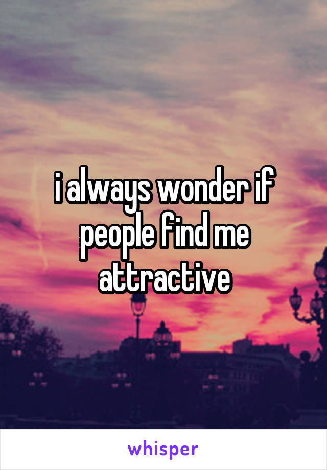 i always wonder if people find me attractive