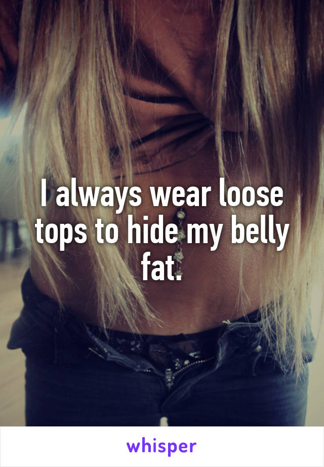 I always wear loose tops to hide my belly fat.