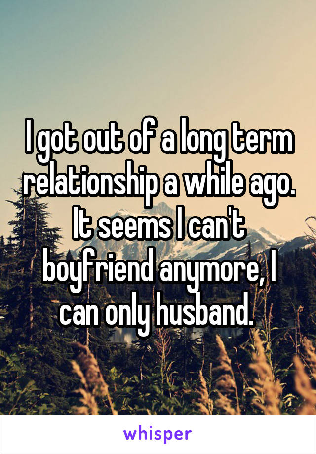 I got out of a long term relationship a while ago.
It seems I can't boyfriend anymore, I can only husband. 